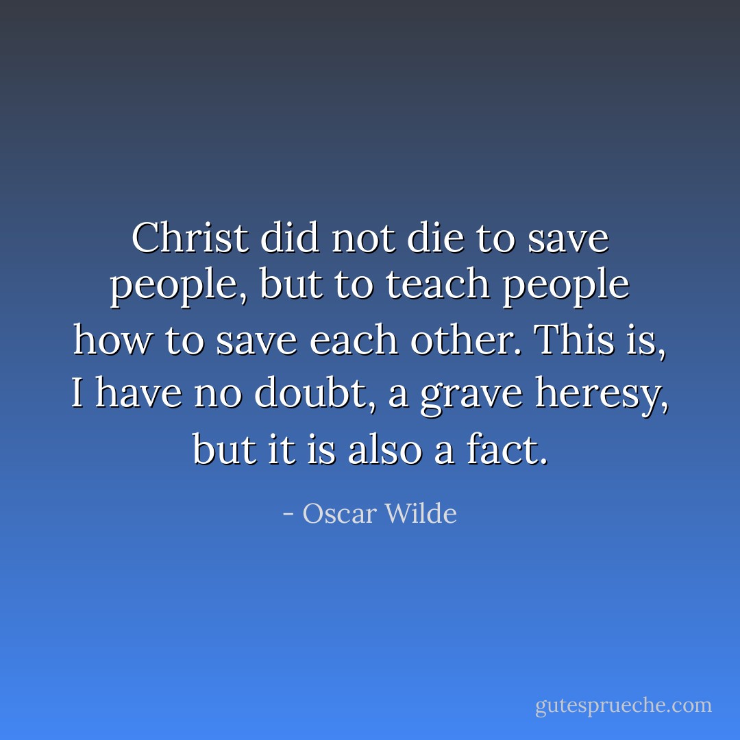 Christ did not die to save people, but to teach people how to save each other. This is, I have no doubt, a grave heresy, but it is also a fact. - Oscar Wilde