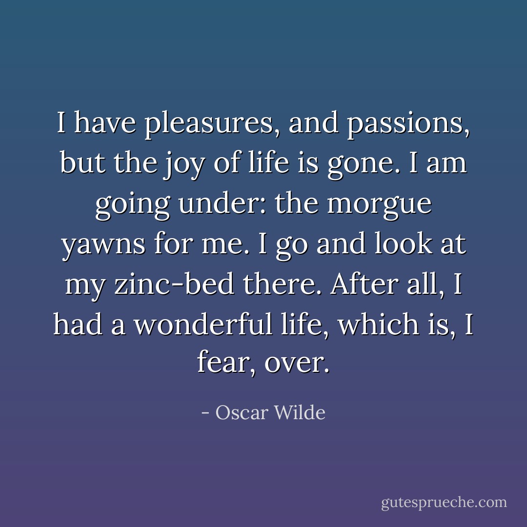I have pleasures, and passions, but the joy of life is gone. I am going under: the morgue yawns for me. I go and look at my zinc-bed there. After all, I had a wonderful life, which is, I fear, over. - Oscar Wilde