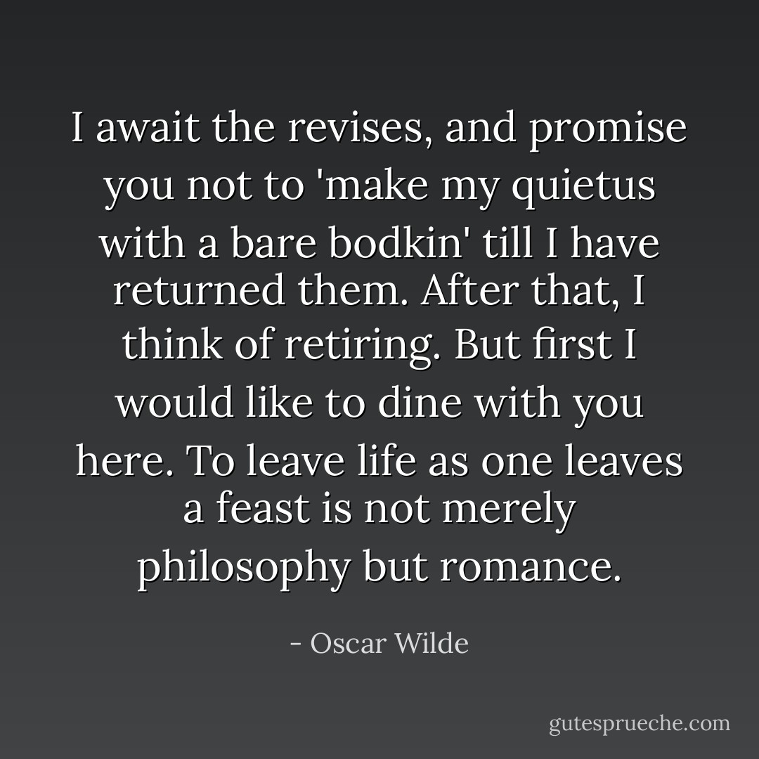 I await the revises, and promise you not to 'make my quietus with a bare bodkin' till I have returned them. After that, I think of retiring. But first I would like to dine with you here. To leave life as one leaves a feast is not merely philosophy but romance. - Oscar Wilde