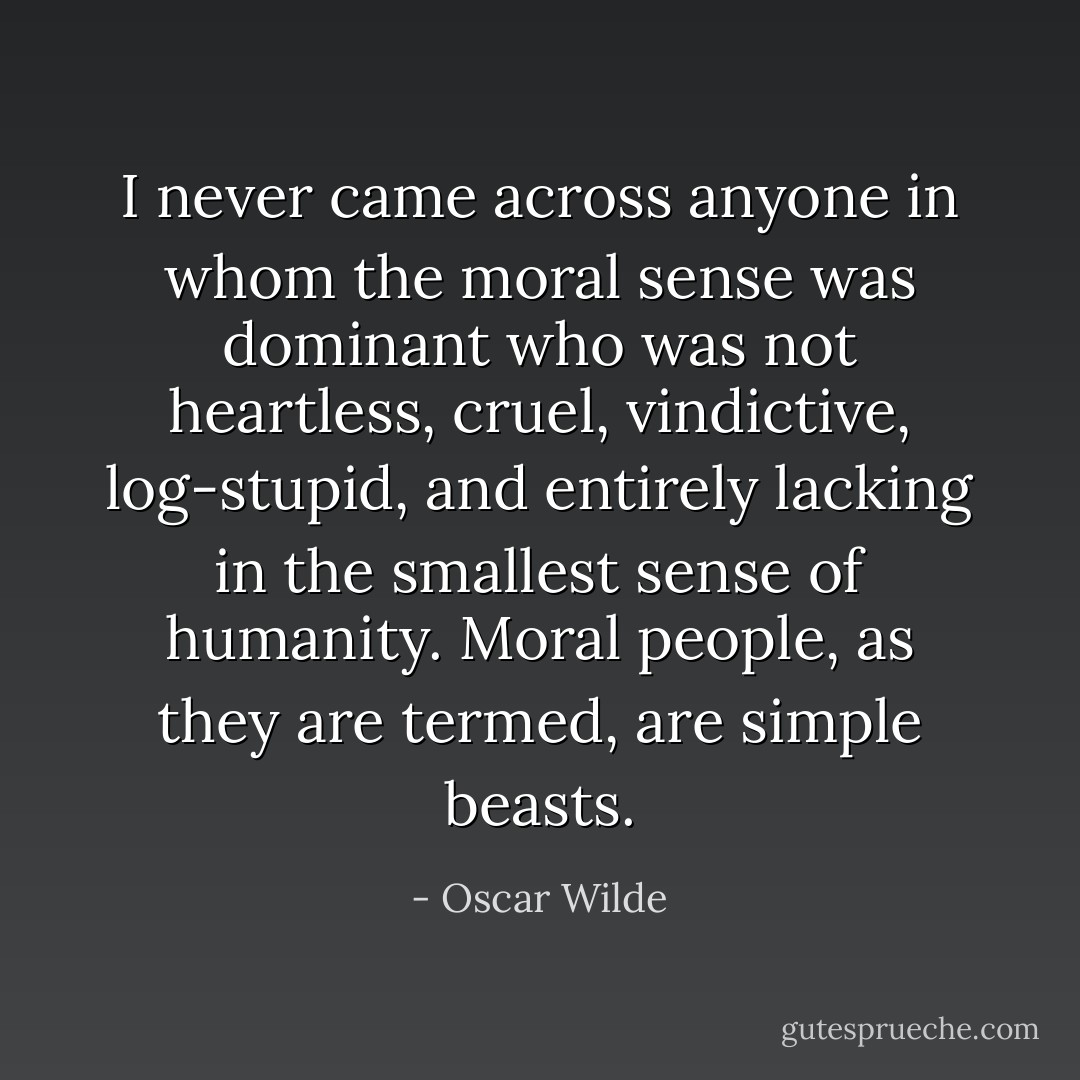 I never came across anyone in whom the moral sense was dominant who was not heartless, cruel, vindictive, log-stupid, and entirely lacking in the smallest sense of humanity. Moral people, as they are termed, are simple beasts. - Oscar Wilde