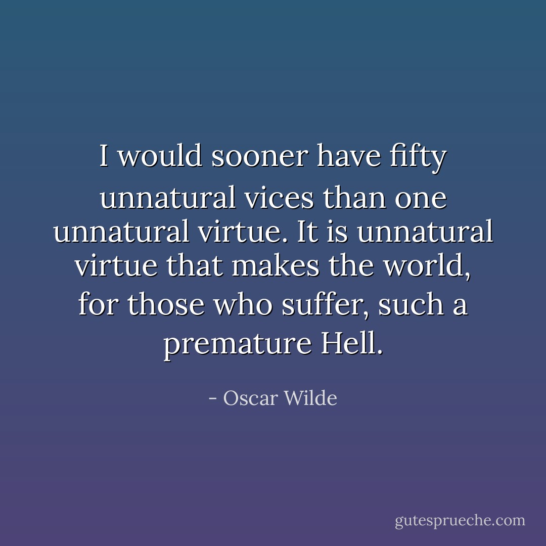I would sooner have fifty unnatural vices than one unnatural virtue. It is unnatural virtue that makes the world, for those who suffer, such a premature Hell. - Oscar Wilde