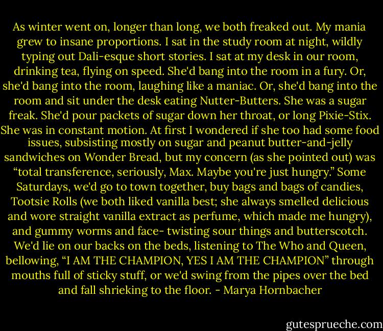 As winter went on, longer than long, we both freaked out. My mania grew to insane proportions. I sat in the study room at night, wildly typing out Dali-esque short stories. I sat at my desk in our room, drinking tea, flying on speed. She'd bang into the room in a fury. Or, she'd bang into the room, laughing like a maniac. Or, she'd bang into the room and sit under the desk eating Nutter-Butters. She was a sugar freak. She'd pour packets of sugar down her throat, or long Pixie-Stix. She was in constant motion. At first I wondered if she too had some food issues, subsisting mostly on sugar and peanut butter-and-jelly sandwiches on Wonder Bread, but my concern (as she pointed out) was “total transference, seriously, Max. Maybe you're just hungry.” Some Saturdays, we'd go to town together, buy bags and bags of candies, Tootsie Rolls (we both liked vanilla best; she always smelled delicious and wore straight vanilla extract as perfume, which made me hungry), and gummy worms and face- twisting sour things and butterscotch. We'd lie on our backs on the beds, listening to The Who and Queen, bellowing, “I AM THE CHAMPION, YES I AM THE CHAMPION” through mouths full of sticky stuff, or we'd swing from the pipes over the bed and fall shrieking to the floor. - Marya Hornbacher