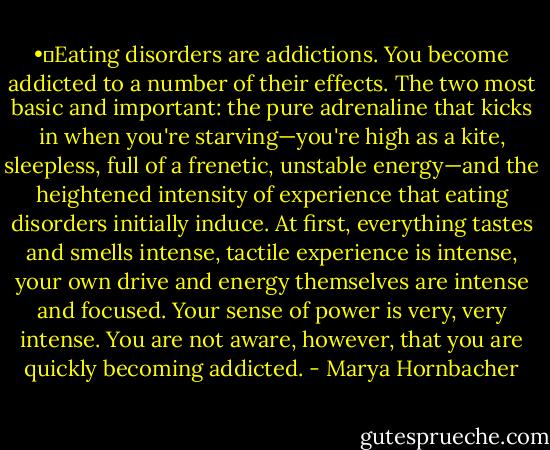 •	Eating disorders are addictions. You become addicted to a number of their effects. The two most basic and important: the pure adrenaline that kicks in when you're starving—you're high as a kite, sleepless, full of a frenetic, unstable energy—and the heightened intensity of experience that eating disorders initially induce. At first, everything tastes and smells intense, tactile experience is intense, your own drive and energy themselves are intense and focused. Your sense of power is very, very intense. You are not aware, however, that you are quickly becoming addicted. - Marya Hornbacher