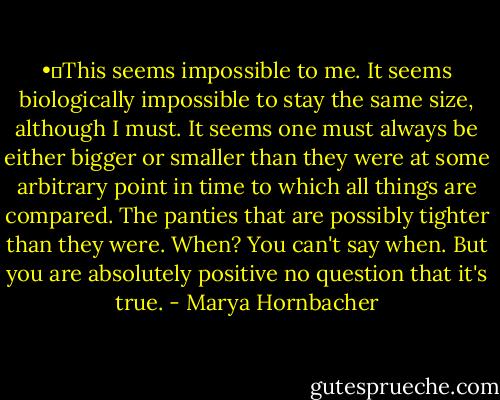 •	This seems impossible to me. It seems biologically impossible to stay the same size, although I must. It seems one must always be either bigger or smaller than they were at some arbitrary point in time to which all things are compared. The panties that are possibly tighter than they were. When? You can't say when. But you are absolutely positive no question that it's true. - Marya Hornbacher