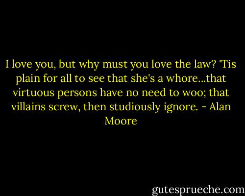 I love you, but why must you love the law? 'Tis plain for all to see that she's a whore...that virtuous persons have no need to woo; that villains screw, then studiously ignore. - Alan Moore