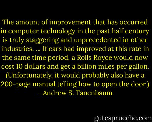 The amount of improvement that has occurred in computer technology in the past half century is truly staggering and unprecedented in other industries. ... If cars had improved at this rate in the same time period, a Rolls Royce would now cost 10 dollars and get a billion miles per gallon. (Unfortunately, it would probably also have a 200-page manual telling how to open the door.) - Andrew S. Tanenbaum