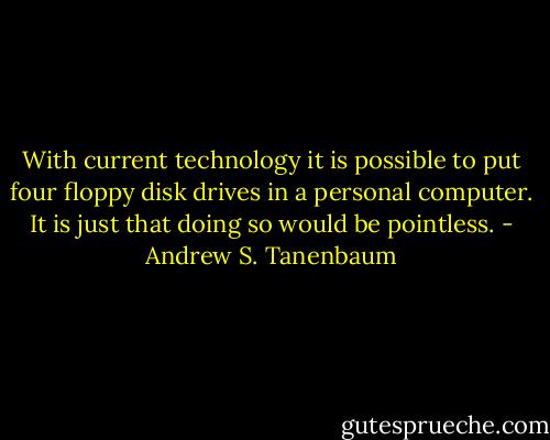 With current technology it is possible to put four floppy disk drives in a personal computer. It is just that doing so would be pointless. - Andrew S. Tanenbaum