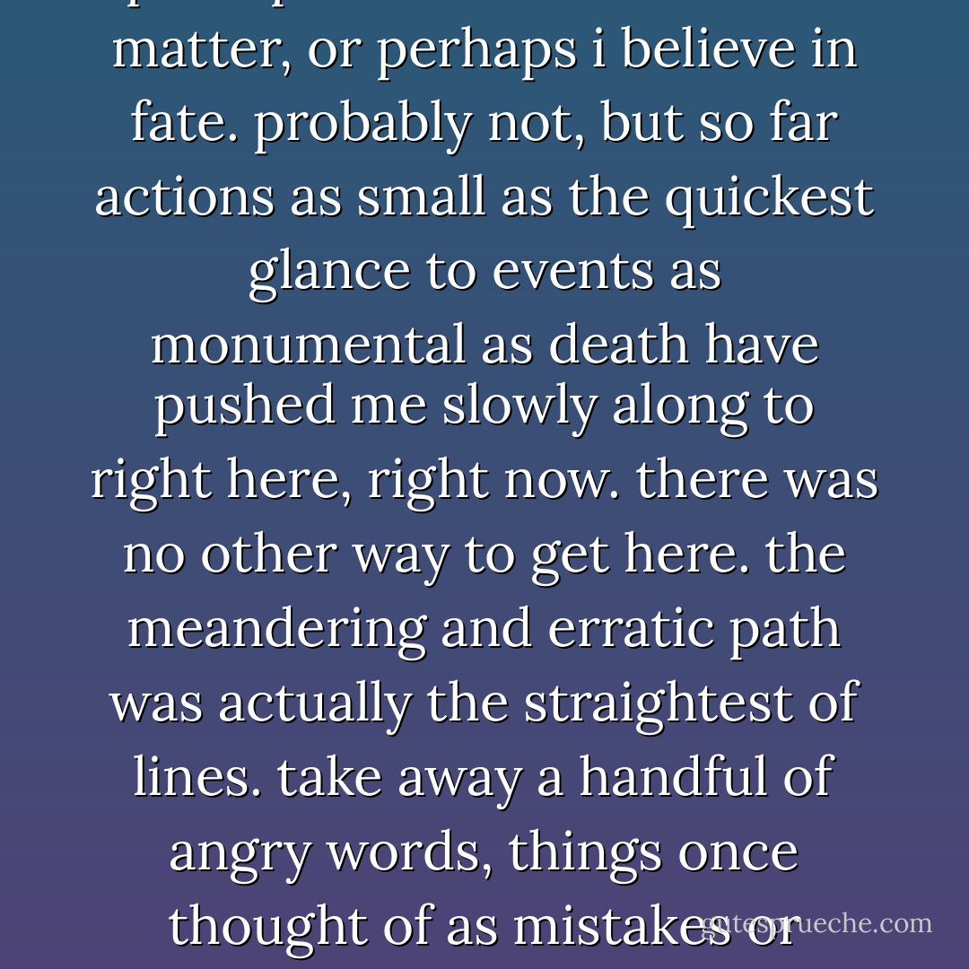 so here i sit. a sum of the parts. about a third way down this wonderful path, so to speak. and i've been thinking lately about a friendship that fell apart with time, with distance, and with the misunderstanding of youth. i'm trying not to confuse sadness with regret. not the easiest thing at times. i dont regret that certain things happened. i understand that perhaps i had a choice in the matter, or perhaps i believe in fate. probably not, but so far actions as small as the quickest glance to events as monumental as death have pushed me slowly along to right here, right now. there was no other way to get here. the meandering and erratic path was actually the straightest of lines. take away a handful of angry words, things once thought of as mistakes or regrets, and i'm suddenly a different person with a different history, a different future. that, i would regret. so here i sit. thinking about a person i once called my best friends. a man who might be full of sadness and regret, who might not give a damn, or who might, just might, remember the future and realize that's where its at. - Chris Wright