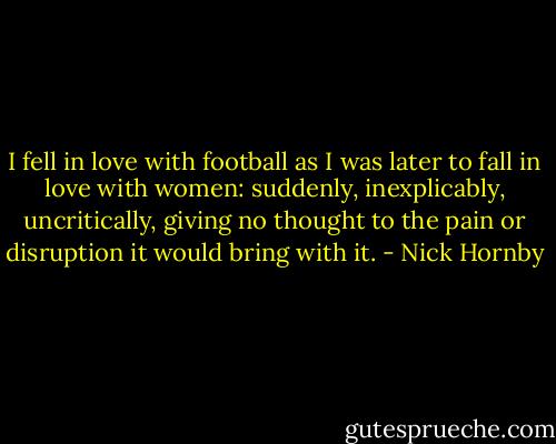I fell in love with football as I was later to fall in love with women: suddenly, inexplicably, uncritically, giving no thought to the pain or disruption it would bring with it. - Nick Hornby