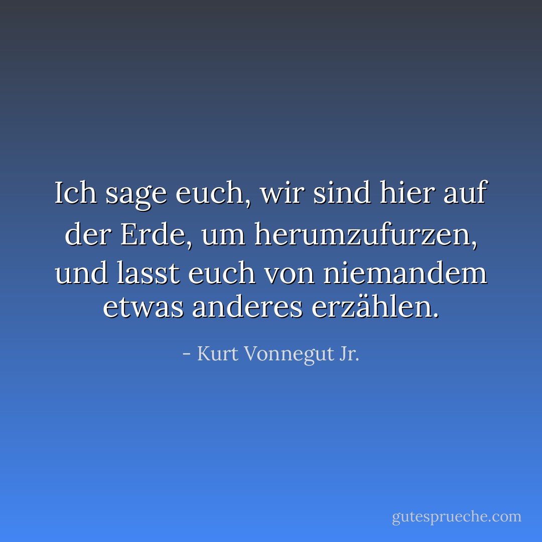 Ich sage euch, wir sind hier auf der Erde, um herumzufurzen, und lasst euch von niemandem etwas anderes erzählen. - Kurt Vonnegut Jr.<