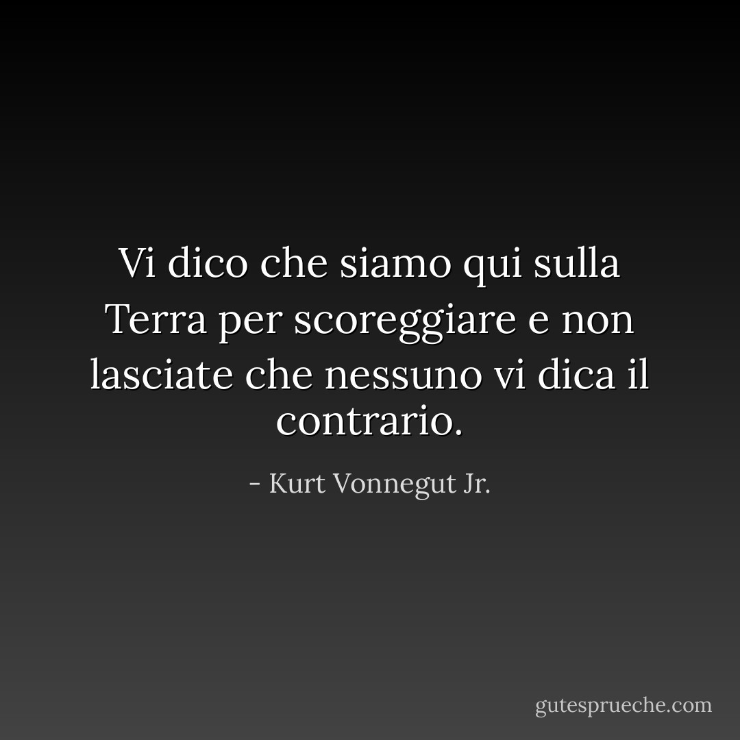 Vi dico che siamo qui sulla Terra per scoreggiare e non lasciate che nessuno vi dica il contrario. - Kurt Vonnegut Jr.