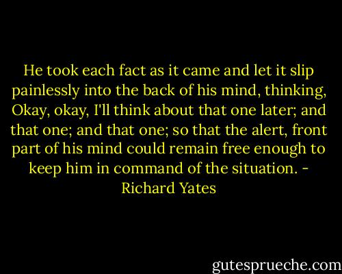 He took each fact as it came and let it slip painlessly into the back of his mind, thinking, Okay, okay, I'll think about that one later; and that one; and that one; so that the alert, front part of his mind could remain free enough to keep him in command of the situation. - Richard Yates