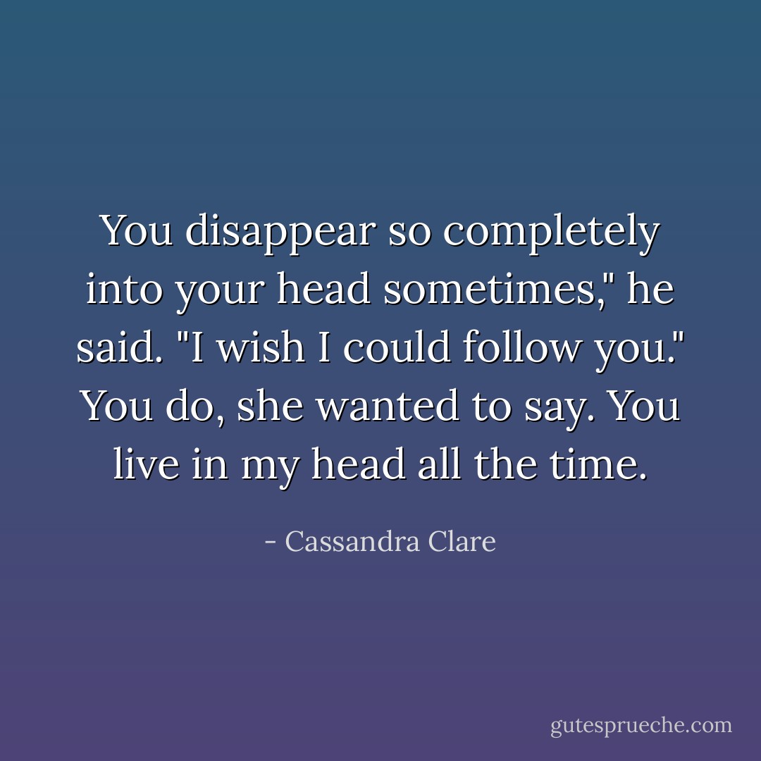 You disappear so completely into your head sometimes," he said. "I wish I could follow you."<br />You do, she wanted to say. You live in my head all the time. - Cassandra Clare