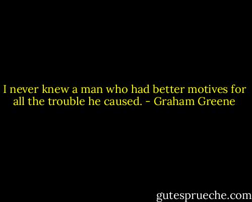 I never knew a man who had better motives for all the trouble he caused. - Graham Greene