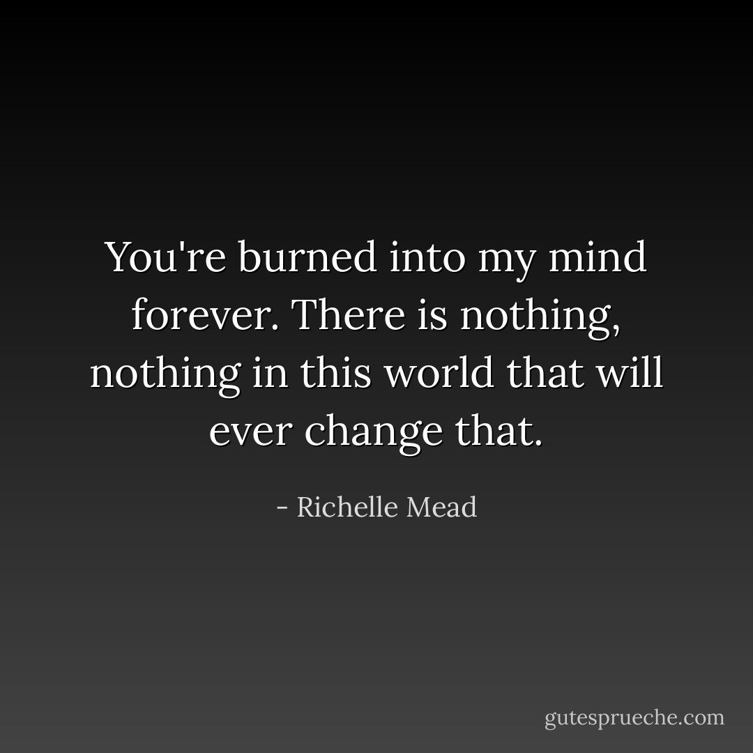 You're burned into my mind forever. There is nothing, nothing in this world that will ever change that. - Richelle Mead