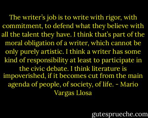 The writer’s job is to write with rigor, with commitment, to defend what they believe with all the talent they have. I think that’s part of the moral obligation of a writer, which cannot be only purely artistic. I think a writer has some kind of responsibility at least to participate in the civic debate. I think literature is impoverished, if it becomes cut from the main agenda of people, of society, of life. - Mario Vargas Llosa