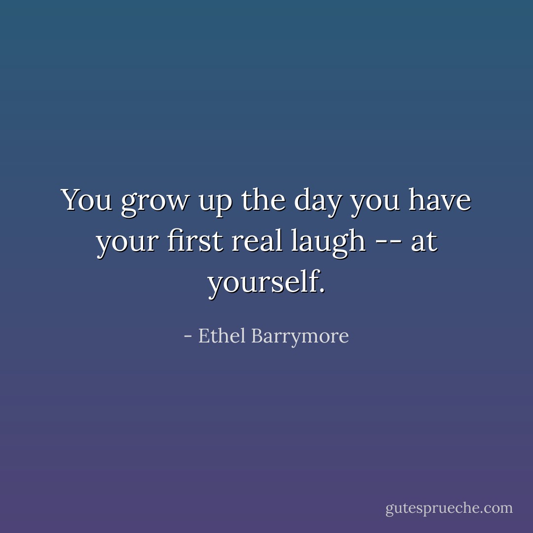 You grow up the day you have your first real laugh -- at yourself. - Ethel Barrymore