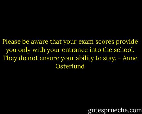 Please be aware that your exam scores provide you only with your entrance into the school. They do not ensure your ability to stay. - Anne Osterlund