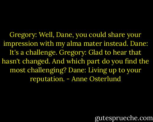 Gregory: Well, Dane, you could share your impression with my alma mater instead.<br />Dane: It's a challenge.<br />Gregory: Glad to hear that hasn't changed. And which part do you find the most challenging?<br />Dane: Living up to your reputation. - Anne Osterlund