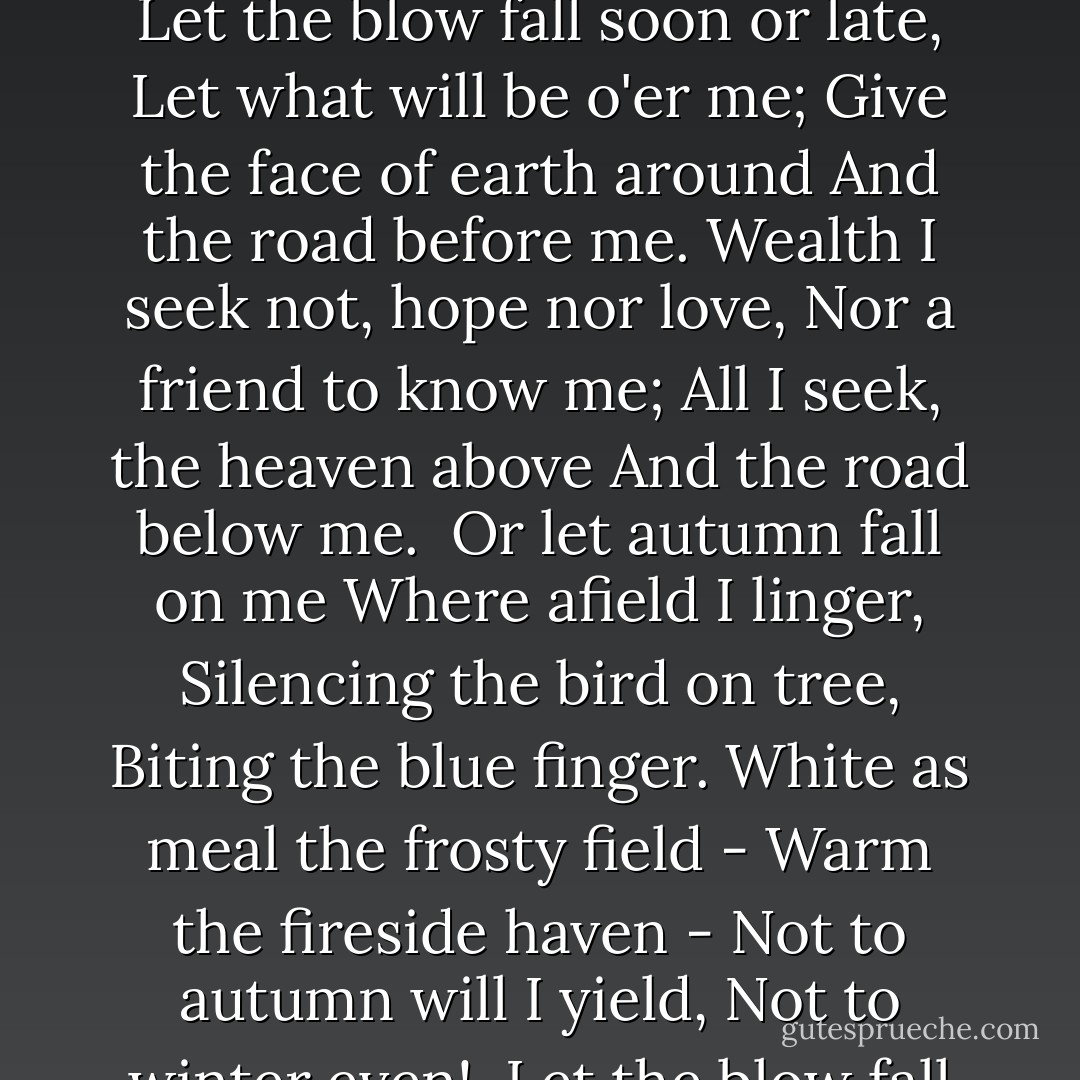 The Vagabond<br /><br />Give to me the life I love,<br />Let the lave go by me,<br />Give the jolly heaven above<br />And the byway nigh me.<br />Bed in the bush with stars to see,<br />Bread I dip in the river -<br />There's the life for a man like me,<br />There's the life for ever.<br /><br />Let the blow fall soon or late,<br />Let what will be o'er me;<br />Give the face of earth around<br />And the road before me.<br />Wealth I seek not, hope nor love,<br />Nor a friend to know me;<br />All I seek, the heaven above<br />And the road below me.<br /><br />Or let autumn fall on me<br />Where afield I linger,<br />Silencing the bird on tree,<br />Biting the blue finger.<br />White as meal the frosty field -<br />Warm the fireside haven -<br />Not to autumn will I yield,<br />Not to winter even!<br /><br />Let the blow fall soon or late,<br />Let what will be o'er me;<br />Give the face of earth around,<br />And the road before me.<br />Wealth I ask not, hope nor love,<br />Nor a friend to know me;<br />All I ask, the heaven above<br />And the road below me. - Robert Louis Stevenson