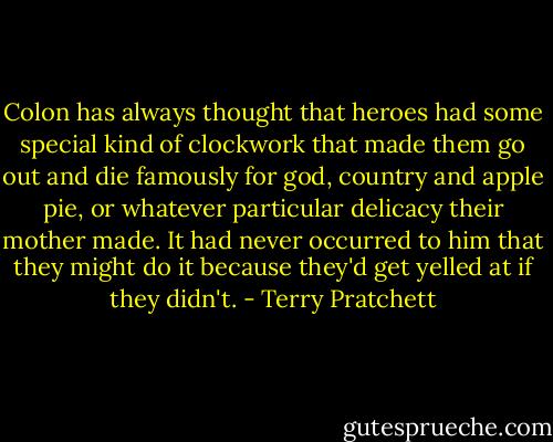 Colon has always thought that heroes had some special kind of clockwork that made them go out and die famously for god, country and apple pie, or whatever particular delicacy their mother made. It had never occurred to him that they might do it because they'd get yelled at if they didn't. - Terry Pratchett