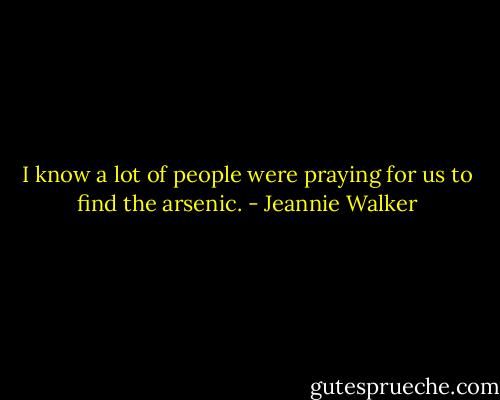 I know a lot of people were praying for us to find the arsenic. - Jeannie Walker