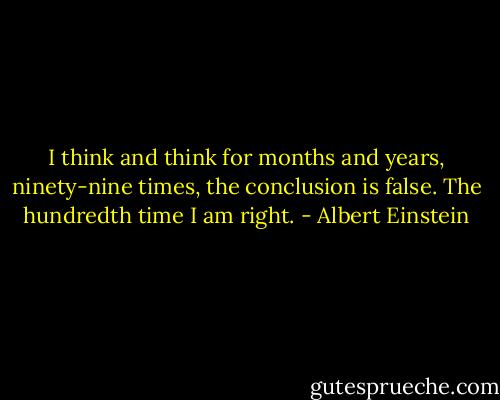 I think and think for months and years, ninety-nine times, the conclusion is false. The hundredth time I am right. - Albert Einstein
