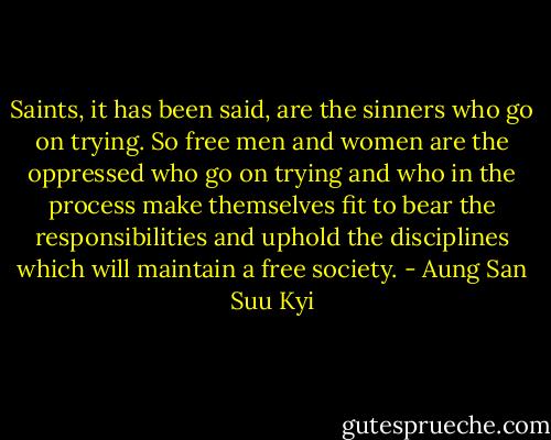 Saints, it has been said, are the sinners who go on trying. So free men and women are the oppressed who go on trying and who in the process make themselves fit to bear the responsibilities and uphold the disciplines which will maintain a free society. - Aung San Suu Kyi