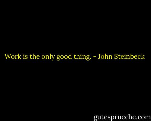 Work is the only good thing. - John Steinbeck