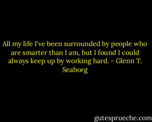 All my life I've been surrounded by people who are smarter than I am, but I found I could always keep up by working hard. - Glenn T. Seaborg