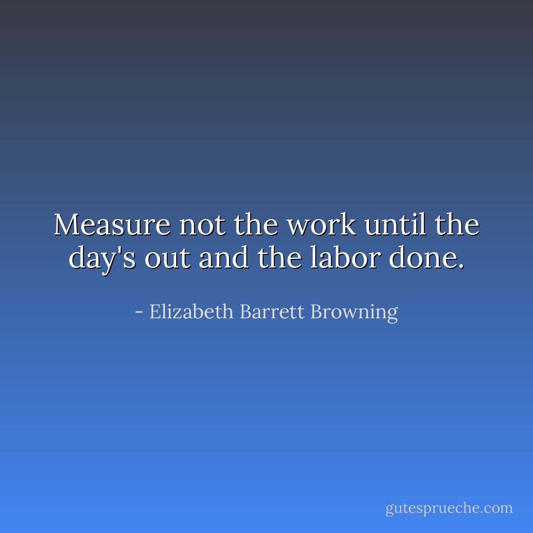 Measure not the work until the day's out and the labor done. - Elizabeth Barrett Browning