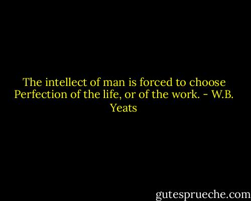 The intellect of man is forced to choose<br />Perfection of the life, or of the work. - W.B. Yeats
