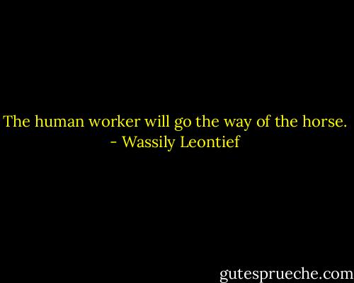 The human worker will go the way of the horse. - Wassily Leontief