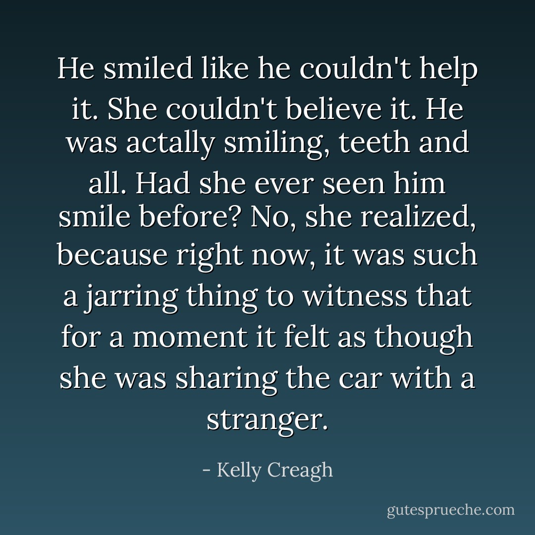 He smiled like he couldn't help it. She couldn't believe it. He was actally <i>smiling</i>, teeth and all. Had she ever seen him smile before? No, she realized, because right now, it was such a jarring thing to witness that for a moment it felt as though she was sharing the car with a stranger. - Kelly Creagh