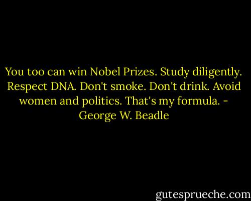 You too can win Nobel Prizes. Study diligently. Respect DNA. Don't smoke. Don't drink. Avoid women and politics. That's my formula. - George W. Beadle