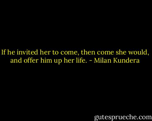 If he invited her to come, then come she would, and offer him up her life. - Milan Kundera