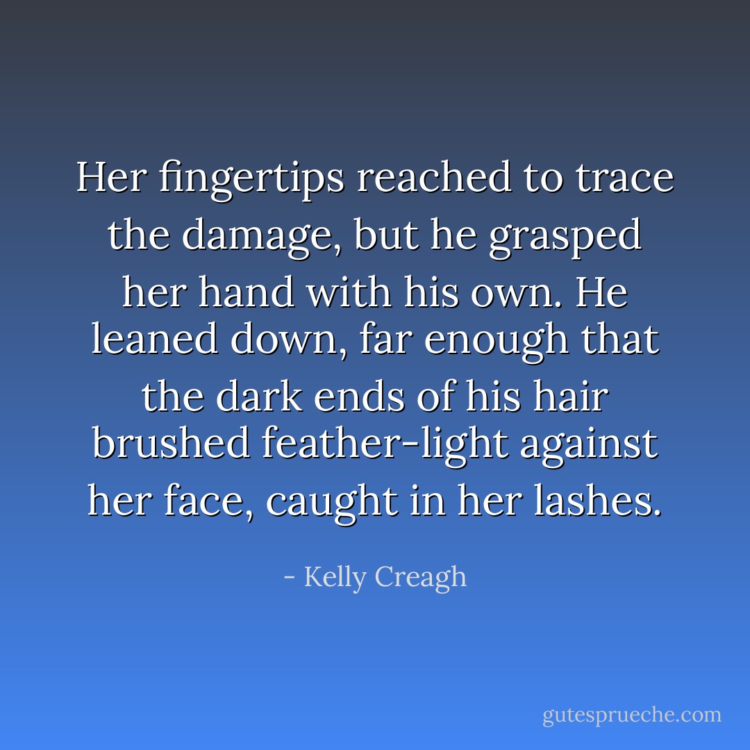 Her fingertips reached to trace the damage, but he grasped her hand with his own. He leaned down, far enough that the dark ends of his hair brushed feather-light against her face, caught in her lashes. - Kelly Creagh