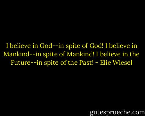 I believe in God--in spite of God! I believe in Mankind--in spite of Mankind! I believe in the Future--in spite of the Past! - Elie Wiesel