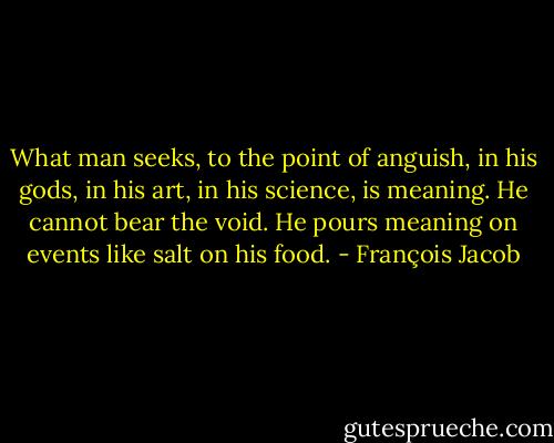 What man seeks, to the point of anguish, in his gods, in his art, in his science, is meaning. He cannot bear the void. He pours meaning on events like salt on his food. - François Jacob