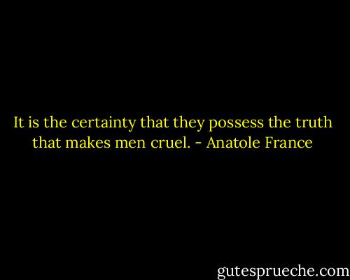 It is the certainty that they possess the truth that makes men cruel. - Anatole France