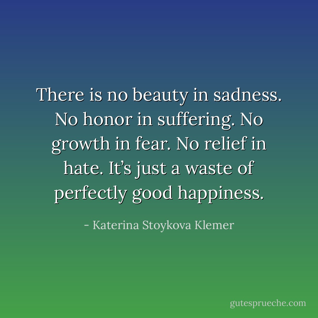 There is no beauty in sadness. No honor in suffering. No growth in fear. No relief in hate. It’s just a waste of perfectly good happiness. - Katerina Stoykova Klemer
