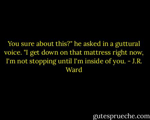 You sure about this?" he asked in a guttural voice. "I get down on that mattress right now, I'm not stopping until I'm inside of you. - J.R. Ward