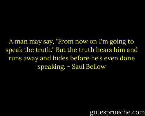 A man may say, "From now on I'm going to speak the truth." But the truth hears him and runs away and hides before he's even done speaking. - Saul Bellow