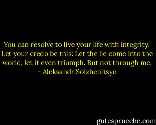 You can resolve to live your life with integrity. Let your credo be this: Let the lie come into the world, let it even triumph. But not through me. - Aleksandr Solzhenitsyn