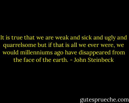 It is true that we are weak and sick and ugly and quarrelsome but if that is all we ever were, we would millenniums ago have disappeared from the face of the earth. - John Steinbeck