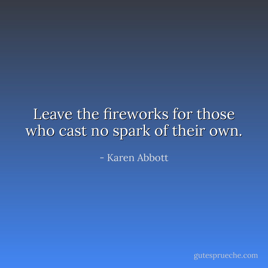 Leave the fireworks for those who cast no spark of their own. - Karen Abbott