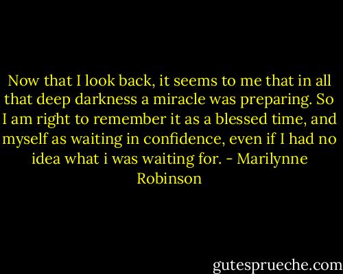 Now that I look back, it seems to me that in all that deep darkness a miracle was preparing. So I am right to remember it as a blessed time, and myself as waiting in confidence, even if I had no idea what i was waiting for. - Marilynne Robinson