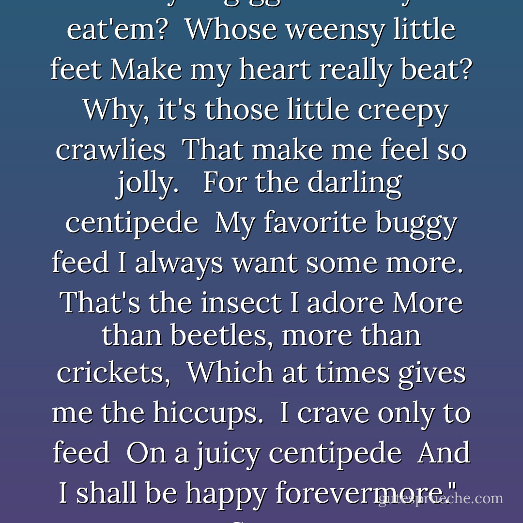What gives a wriggle <br />And makes you giggle<br />When you eat'em? <br />Whose weensy little feet<br />Make my heart really beat? <br />Why, it's those little creepy crawlies <br />That make me feel so jolly. <br /><br />For the darling centipede <br />My favorite buggy feed<br />I always want some more. <br />That's the insect I adore<br />More than beetles, more than crickets, <br />Which at times gives me the hiccups. <br />I crave only to feed <br />On a juicy centipede <br />And I shall be happy forevermore." <br />-Soren - Kathryn Lasky