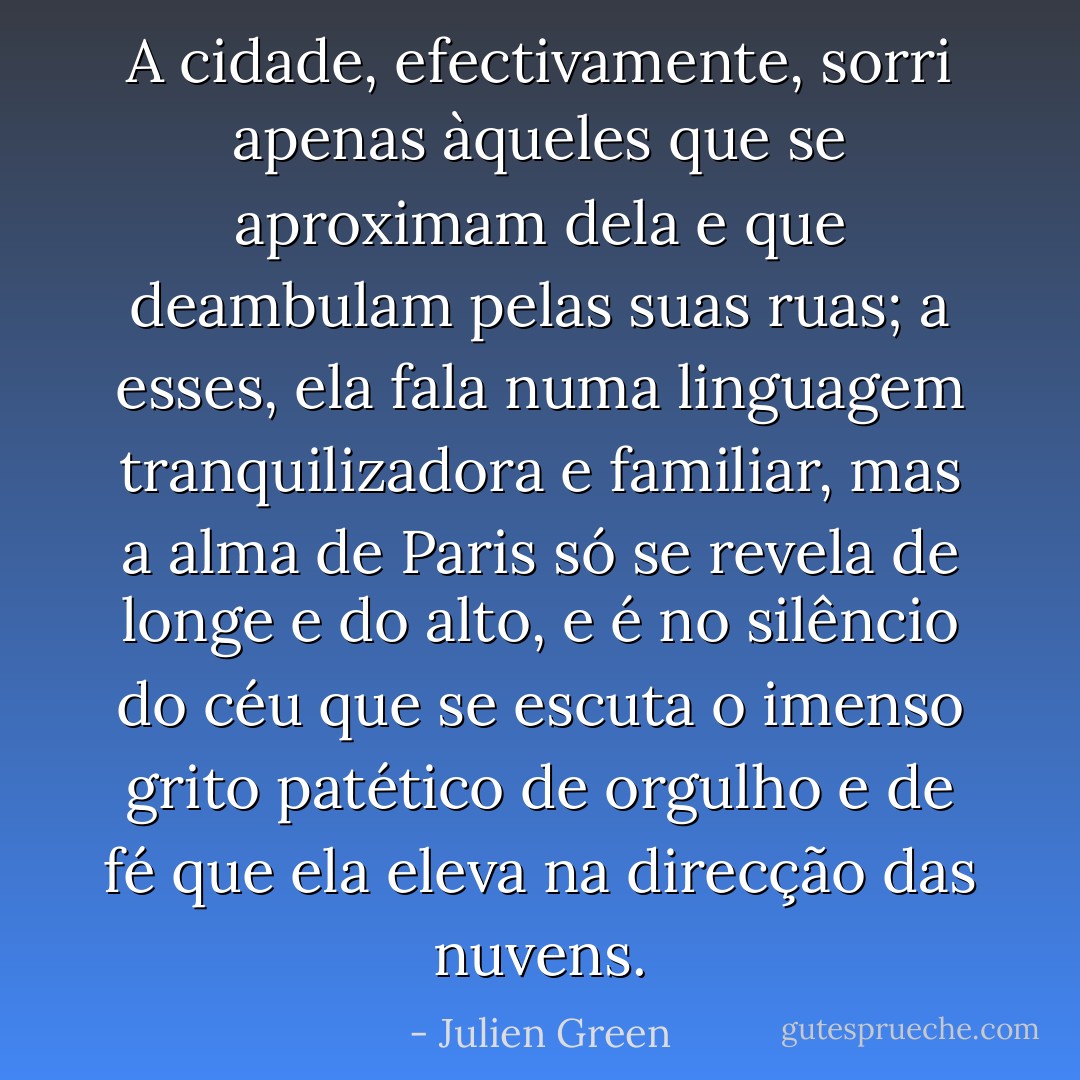 A cidade, efectivamente, sorri apenas àqueles que se aproximam dela e que deambulam pelas suas ruas; a esses, ela fala numa linguagem tranquilizadora e familiar, mas a alma de Paris só se revela de longe e do alto, e é no silêncio do céu que se escuta o imenso grito patético de orgulho e de fé que ela eleva na direcção das nuvens. - Julien Green