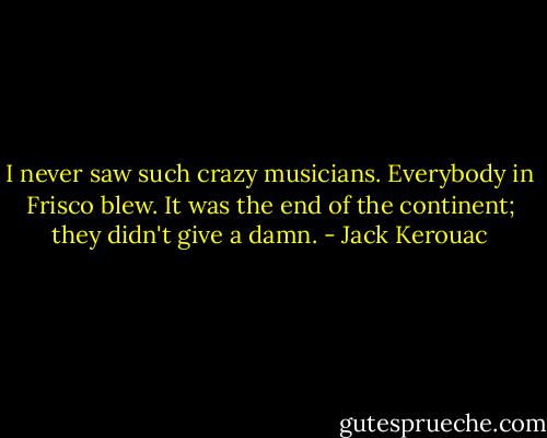 I never saw such crazy musicians. Everybody in Frisco blew. It was the end of the continent; they didn't give a damn. - Jack Kerouac